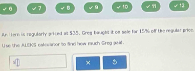 6 7 8 9 10 11 12 
An itern is regularly priced at $35. Greg bought it on sale for 15% off the regular price. 
Use the ALEKS calculator to find how much Greg paid. 
×