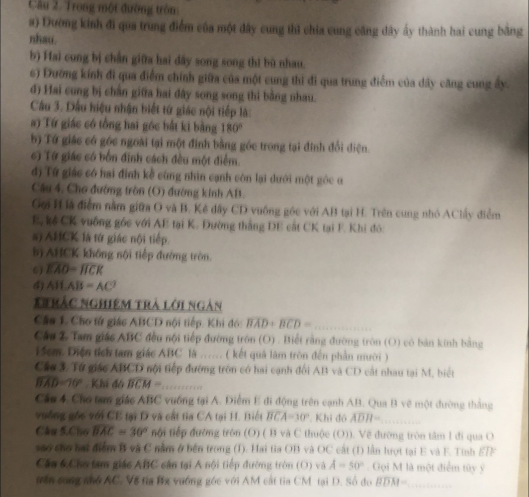 Trong một đường tròn:
a) Đường kinh đi qua trung điểm của một đây cung thì chia cung căng dây ấy thành hai cung bằng
nhau.
b) Hai cong bị chẳn giữa hai dây song song thì bù nhau.
6) Dường kính đi qua điểm chính giữa của một cung thi đi qua trung điểm của dây căng cung ây.
d) Hai cung bị chắn giữa hai đây song song thi bằng nhau.
Câu 3. Dấu hiệu nhận biết tứ giác nội tiếp là:
a) Tứ giác có tổng hai góc bắt ki bằng 180°
b) Tứ giác có góc ngoài tại một định bằng góc trong tại đinh đổi điện
c) Từ giác có bốn đinh cách đều một điểm.
đd) Tứ giác có hai định kề cùng nhìn cạnh còn lại dưới một gốc α
Câu 4. Cho đường tròn (O) đường kinh AB.
Gới H là điểm nằm giữa O và B. Kê dây CD vuống góc với AB tại H. Trên cung nhỏ AClấy điểm
E. kể CK vưống gốc với AE tại K. Đường thắng DE cất CK tại F. Khi đô:
a) AHCK là tứ giác nội tiếp.
b AHCK không nội tiếp đường tròn.
6) overline EAO=widehat HCK
4) ABAB=AC^2
Nirắc nghiệm trà lời ngàn
Câu 1. Cho tứ giác ABCD nội tiếp. Khi đó: overline BAD+overline BCD= _
Cầu 2 Tam giác ABC đều nội tiếp đường tròn (O) . Biết rằng đường tròn (O) có bản kinh bằng
5cm. Diện tích tam giác ABC là ...... ( kết quả làm tròn đến phần mười )
Cáu 3. Từ giác ABCD nội tiếp đường tròn có hai cạnh đổi AB và CD cất nhau tại M, biết
widehat BAD=70° Khi đó widehat BCM= _
Cầu 4. Chơ tam giáo ABC vưống tại A. Điểm E đi động trên cạnh AB. Qua B vẽ một đường thắng
vưống gốc với CE tại D và cất tia CA tại H. Biết widehat BCA=30° : Khi đó widehat ADH= _
Câu 5.Chú overline BAC=30° tội tiếp đường trôn (O) ( B và C thuộc (O)). Vẽ đường tròn tâm I đi qua O
sao cho bái điểm B và C nằm ở bên trong (1). Hai tia OB và OC cất (1) lần lượt tại E và F. Tính ETF
Cáu 6.Cho tam giác ABC cần tại A nội tiếp đường tròn (O) và A=50°. Gọi M là một điểm tây ý
trên cong nhớ AC. Về tía Bx vướng góc với AM cắt tia CM tại D. Số đo overline BDM= _