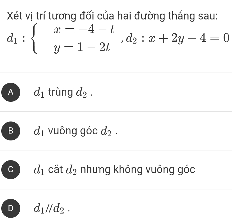 Xét vị trí tương đối của hai đường thẳng sau:
d_1:beginarrayl x=-4-t y=1-2tendarray. , d_2:x+2y-4=0
A d_1 trùng d_2.
B d_1 vuông góc d_2.
C d_1 cắt d_2 nhưng không vuông góc
D d_1parallel d_2.