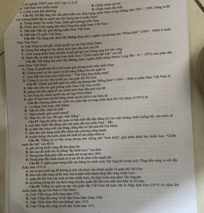 ốt nghiệp THPT năm 2025 Lớp 12 D,H
A. Việt Nam hóa chiến tranh. B. Chiến tranh cục bộ.
C. Chiến tranh đơn phương. D. Chiến tranh đặc biệt.
Câu 82. Để đáp ứng yêu cầu phát triển của cách mạng miên Nam trong những năm 1961 - 1965, Đảng ta đã
chủ trương thành lập cơ quan hay lực lượng nào ở miền Nam?
A. Trung ương Cục miền Nam, Quân giải phóng miền Nam.
B. Chính phủ Cách mạng lâm thời Cộng hòa miền Nam Việt Nam .
C. Mặt trận Dân tộc giải phóng miền Nam Việt Nam.
D. Mặt trận Tổ quốc Việt Nam.
Nam Việt Nam? Câu 83, Nội dung nào dưới đây không phản ánh ý nghĩa của phong trào ''Đồng khởi'' (1959 - 1960) ở miền
A. Làm lung lay tận gốc chính quyền tay sai Ngô Đình Diệm.
B. Giáng đòn nặng nề vào chính sách thực dân mới của Mĩ.
C. Cách mạng miền Nam chuyển từ thế giữ gìn lực lượng sang thế tiến công.
D. Đánh dấu sự thất bại hoàn toàn chiến lược ''Chiến tranh đặc biệt'' của Mĩ.
Câu 84. Nội dung nào dưới đây không phải ý nghĩa chiến thắng Phước Long (06 - 01 - 1975) của quân dân
miền Nam Việt Nam?
A. Cùng cố quyết tâm đề ra kế hoạch giải phóng hoàn toàn miền Nam.
B. Chứng minh sự lớn mạnh và khả năng thắng lớn của quân ta.
C. Làm thất bại hoàn toàn chiến lược “ Việt Nam hóa chiến tranh”.
D. Chứng tỏ sự suy yếu và bắt lực của quân đội Sài Gòn.
Câu 85. Thành quả (kết quả) lớn nhất của phong trào ''Đồng khởi'' (1959 - 1960) ở miền Nam Việt Nam là
A. Mặt trận Dân tộc giải phống miền Nam Việt Nam ra đời.
B. giáng một đòn nặng nể vào chính sách thực dân mới của Mĩ.
C. làm lung lay chính quyền tay sai Ngô Đình Diệm
D. phá vỡ hơn một nửa hệ thống chính quyền địch ở các thôn xã.
Câu 86. Phương châm tác chiến của quân dân ta trong chiến dịch Hồ Chí Minh (4/1975) là
A. “cơ động, linh hoạt, chắc thắng”.
B. “tiến ăn chắc, đánh ăn chắc”.
C. ''đánh nhanh, giải quyết nhanh''.
D. “thần tốc, táo bạo, bắt ngờ, chắc thắng”.
Câu 87. Nguyên nhân chủ quan cơ bản nhất dẫn đến thắng lợi của cuộc kháng chiến chống Mĩ, cứu nước là
A. tinh thần chiến đấu dũng cảm của quân dân hai miền Nam - Bắc.
B. sự lãnh đạo sáng suốt của Đảng, đứng đầu là Chủ tịch Hồ Chí Minh.
C. lãnh đạo xây dựng miền Bắc thành hậu phương vững mạnh.
D. truyền thống yêu nước, đoàn kết nhất trí của nhân nhân ta.
Câu 88. Thắng lợi cơ bản trong phong trào chống phá “bình định”, góp phần đánh bại chiến lược “Chiến
tranh đặc biệt'' của Mĩ là
A. giải phóng nhiều vùng đất đai rộng lớn.
B. làm sụp đồ phần lớn hệ thống ''ấp chiến lược' của địch.
C. Phong trào Phật giáo diễn ra mạnh mẽ trong năm 1963.
D. Phong trào đấu tranh chính trị ở các đô thi phát triển mạnh mẽ.
Câu 89. Ý nghĩa quan trọng nhất của thắng lợi chiến dịch Tây Nguyên trong cuộc Tổng tiến công và nổi dậy
Xuân năm 1975 là
A. mở ra quá trình sụp đổ không gì cứu vãn được của chính quyền và quân đội Sải Gòn.
B. đưa cuộc tiến công chiến lược của ta phát triển thành tổng tiến công chiến lược.
C. quân đội Sải Gòn này sinh sai làm chiến lược, rút chạy hoàn toàn khỏi Tây Nguyên.
D. hệ thống phòng thủ của địch rung chuyển, quân đội Sài Gòn mất tinh thần và rối loạn.
Câu 90. Thắng lợi quân sự nào của quân dân Việt Nam đã buộc Mỹ kí Hiệp định Pari (1973) về chẩm dứt
chiến tranh, lập lại hòa bình ở Việt Nam?
A. Cuộc Tiền công chiến lược năm 1972.
B. Cuộc Tổng tiến công và nổi dậy Xuân Mậu Thân 1968.
C. Trận “Điên Biên Phủ trên không” năm 1972.
D. Cuộc Tổng tiến công và nổi dậy Xuân năm 1975.