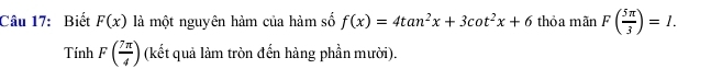 Biết F(x) là một nguyên hàm của hàm số f(x)=4tan^2x+3cot^2x+6 thỏa mãn F( 5π /3 )=I.
TinhF( 7π /4 ) (kết quả làm tròn đến hàng phần mười).