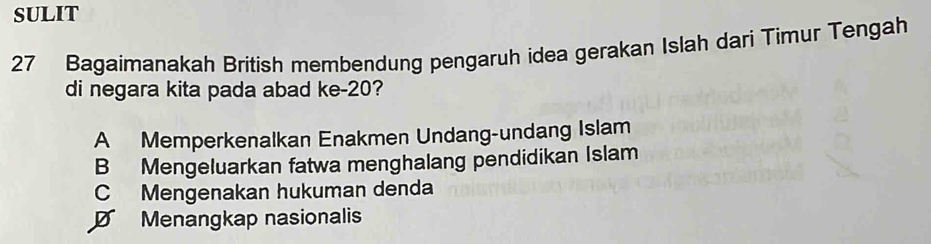 SULIT
27 Bagaimanakah British membendung pengaruh idea gerakan Islah dari Timur Tengah
di negara kita pada abad ke- 20?
A Memperkenalkan Enakmen Undang-undang Islam
B Mengeluarkan fatwa menghalang pendidikan Islam
C Mengenakan hukuman denda
D Menangkap nasionalis