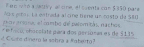 Teo ivitó a Jatziry al cine, él cuenta con $350 para 
los gstos. La entrada al cine tiene un costo de $80
porersona; el combo de palomitás, nachos, 
r é frico, chocolate para dos personas es de $135
Conto dinero le sobra a Roberto?