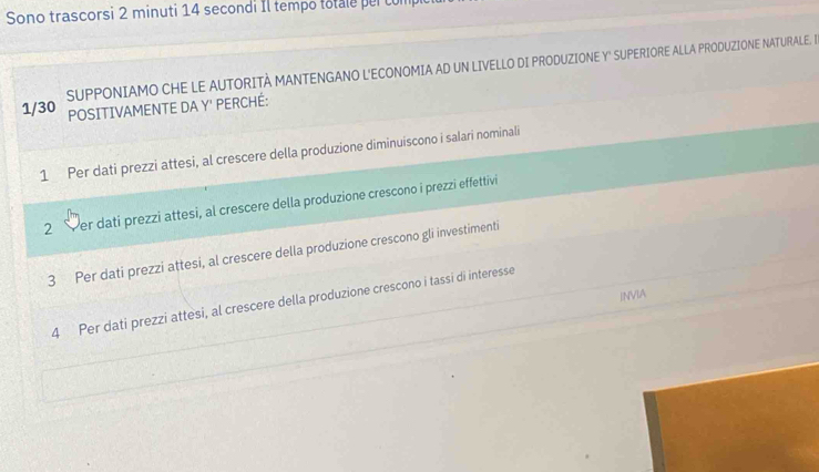 Sono trascorsi 2 minuti 14 secondi Il tempo totale per cum 
SUPPONIAMO CHE LE AUTORITÀ MANTENGANO L'ECONOMIA AD UN LIVELLO DI PRODUZIONE Y" SUPERIORE ALLA PRODUZIONE NATURALE. I
1/30 POSITIVAMENTE DA Y' PERCHÉ: 
1 Per dati prezzi attesi, al crescere della produzione diminuiscono i salari nominali 
2 Per datí prezzi attesi, al crescere della produzione crescono i prezzi effettivi 
3 Per dati prezzi attesi, al crescere della produzione crescono gli investimenti 
INVIA 
4 Per dati prezzi attesi, al crescere della produzione crescono i tassi di interesse