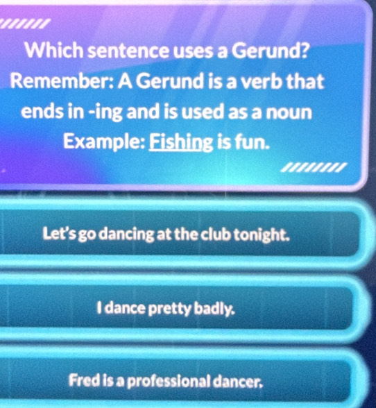 ....''
Which sentence uses a Gerund?
Remember: A Gerund is a verb that
ends in -ing and is used as a noun
Example: Fishing is fun.
........
Let’s go dancing at the club tonight.
I dance pretty badly.
Fred is a professional dancer.