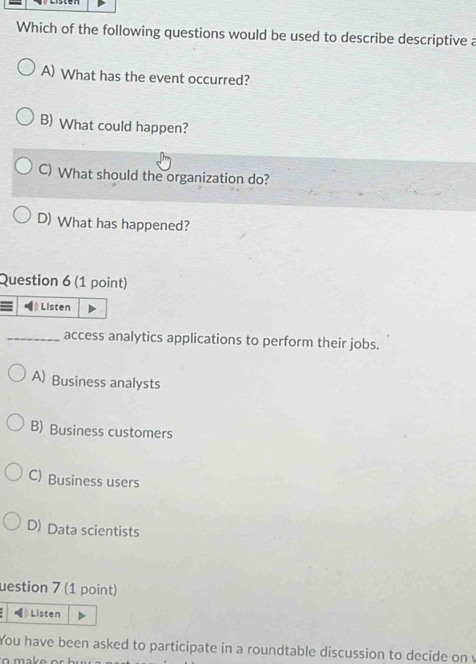 Which of the following questions would be used to describe descriptive a
A) What has the event occurred?
B) What could happen?
C) What should the organization do?
D) What has happened?
Question 6 (1 point)
Listen
_access analytics applications to perform their jobs.
A) Business analysts
B) Business customers
C) Business users
D) Data scientists
uestion 7 (1 point)
Listen
You have been asked to participate in a roundtable discussion to decide on v