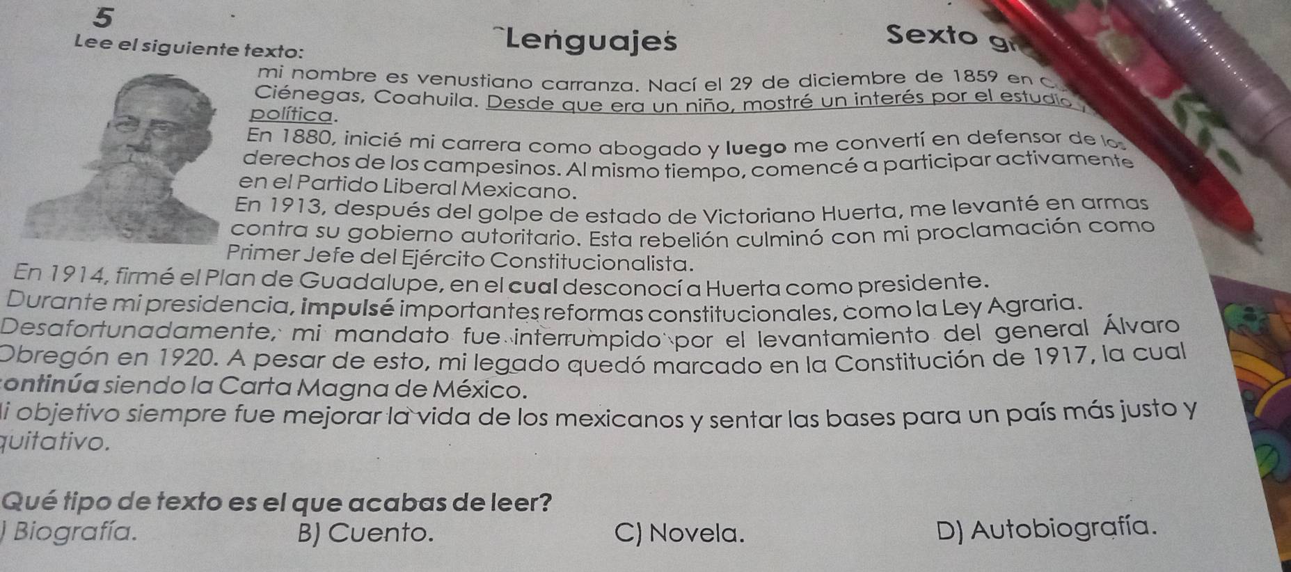 Lee el siguiente texto:
==Lenguajes
Sexto gr
mi nombre es venustiano carranza. Nací el 29 de diciembre de 1859 en c
Ciénegas, Coahuila. Desde que era un niño, mostré un interés por el estudio
política.
En 1880, inicié mi carrera como abogado y luego me convertí en defensor de lo
derechos de los campesinos. Al mismo tiempo, comencé a participar activamente
en el Partido Liberal Mexicano.
En 1913, después del golpe de estado de Victoriano Huerta, me levanté en armas
contra su gobierno autoritario. Esta rebelión culminó con mi proclamación como
rimer Jefe del Ejército Constitucionalista.
En 1914, firmé el Plan de Guadalupe, en el cual desconocí a Huerta como presidente.
Durante mi presidencia, impulsé importantes reformas constitucionales, como la Ley Agraria.
Desafortunadamente, mi mandato fue interrumpido por el levantamiento del general Álvaro
Obregón en 1920. A pesar de esto, mi legado quedó marcado en la Constitución de 1917, la cual
sontinúa siendo la Carta Magna de México.
di objetivo siempre fue mejorar la vida de los mexicanos y sentar las bases para un país más justo y
quitativo.
Qué tipo de texto es el que acabas de leer?
) Biografía. B) Cuento. C) Novela. D) Autobiografía.