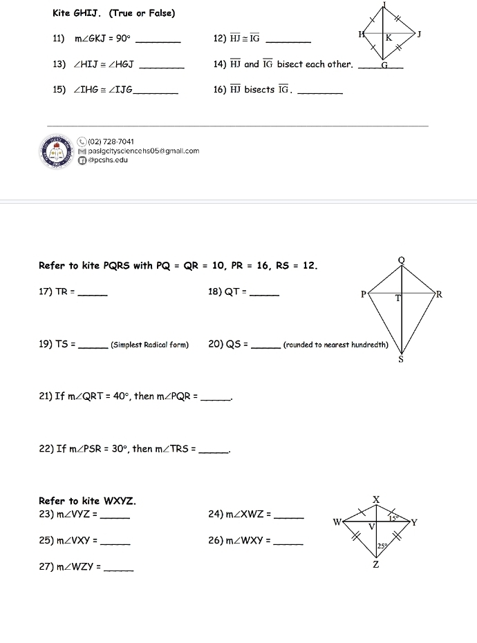 Kite GHIJ. (True or False)
11) m∠ GKJ=90° _12) overline HJ≌ overline IG _
13) ∠ HIJ≌ ∠ HGJ _14) overline HJ and overline IG bisect each other.
15) ∠ IHG≌ ∠ IJG _ 16) overline HJ bisects overline IG. _
Ⓒ (02) 728-7041
M pasigcitysciencehs05@ gmail.com
@pcshs.edu
Refer to kite PQRS with PQ=QR=10,PR=16,RS=12.
17) TR= _ 18) QT= _ 
19) TS= _ (Simplest Radical form) 20) QS= _(rounded to nearest hundredth)
21) If m∠ QRT=40° , then m∠ PQR= _
22) If m∠ PSR=30° , then m∠ TRS= _
Refer to kite WXYZ. 
23) m∠ VYZ= _24) m∠ XWZ= _
25) m∠ VXY= _26) m∠ WXY= _
27) m∠ WZY= _