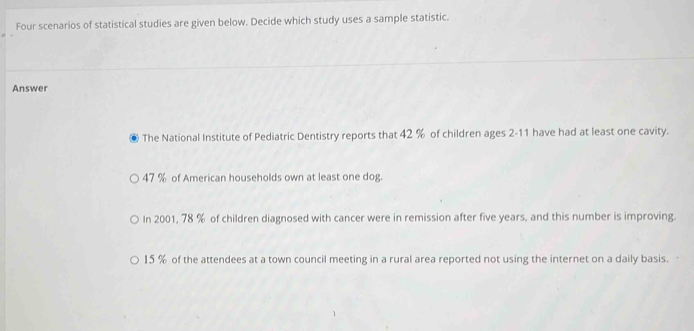 Four scenarios of statistical studies are given below. Decide which study uses a sample statistic.
Answer
. The National Institute of Pediatric Dentistry reports that 42 % of children ages 2-11 have had at least one cavity.
47 % of American households own at least one dog.
In 2001, 78 % of children diagnosed with cancer were in remission after five years, and this number is improving.
15 % of the attendees at a town council meeting in a rural area reported not using the internet on a daily basis.