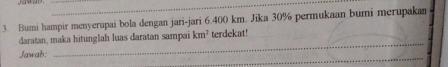 jawab.__ 
3. Bumi hampir menyerupai bola dengan jari-jari 6.400 km. Jika 30% permukaan bumi merupakan 
_ 
daratan, maka hitunglah luas daratan sampai km^2 terdekat! 
_ 
Jawab: