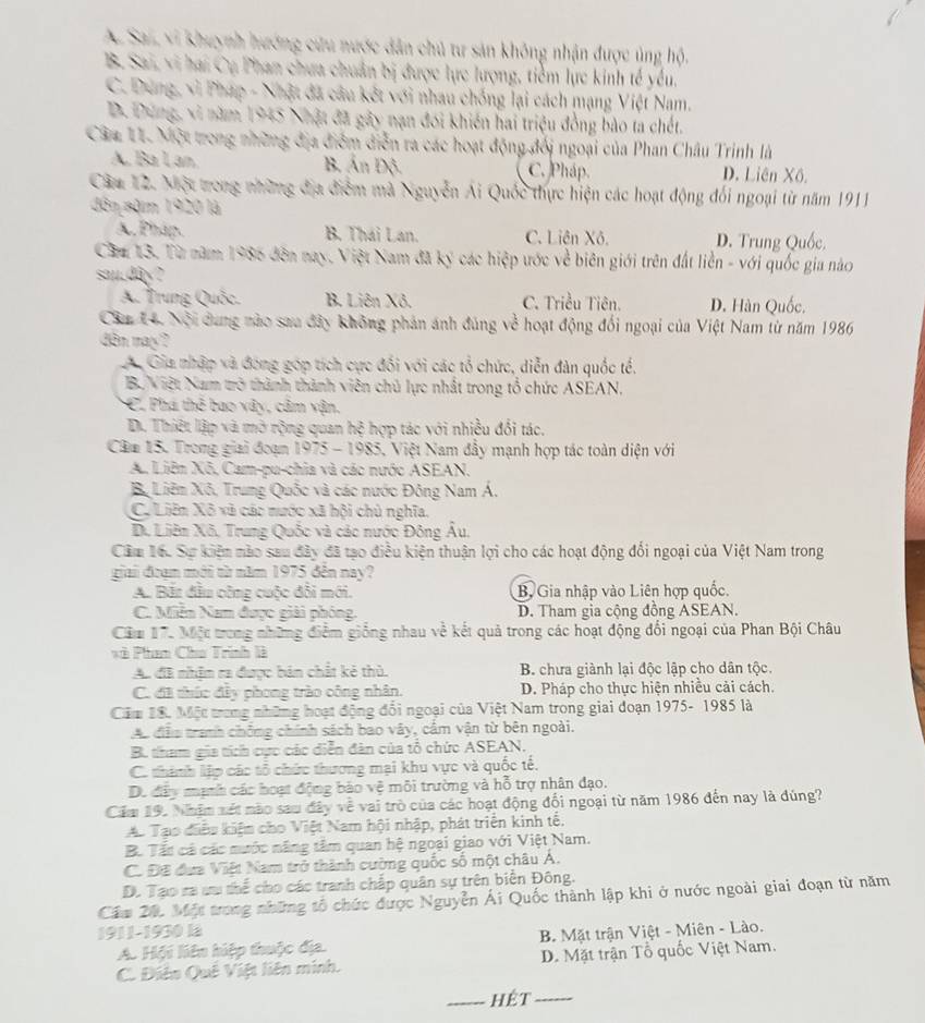 A. Sai, vi khuỳnh hướng cứu nước dân chủ tư sản không nhận được ủng hộ.
B. Sai, vi hai Cụ Phan chưa chuân bị được lực lượng, tiềm lực kinh tế yểu.
C. Dung, vì Pháp - Nhật đã câu kết với nhau chống lại cách mạng Việt Nam.
D. Dưng, xi năm 1945 Nhật đã gây nạn đói khiến hai triệu đồng bào ta chết.
Câm 11. Một trong những địa điểm diễn ra các hoạt động đối ngoại của Phan Châu Trinh là
A. Bà Lan B Ấn Độ C. Pháp. D. Liên Xô.
Căm 12. Một trong những địa điểm mã Nguyễn Ái Quốc thực hiện các hoạt động đối ngoại từ năm 1911
đân năm 1920 là
A. Pháp. B. Thái Lan. C. Liên Xô. D. Trung Quốc.
Căm 13. Từ năm 1986 đên nay, Việt Nam đã ký các hiệp ước về biên giới trên đất liền - với quốc gia nào
sau.dây?
A. Trung Quốc. B. Liên Xô. C. Triều Tiên. D. Hàn Quốc.
Cầm 14. Nội dung nào sau đây không phản ánh đúng về hoạt động đổi ngoại của Việt Nam từ năm 1986
dn may?
A Gia nhập và đóng góp tích cực đối với các tổ chức, diễn đàn quốc tế.
B. Niệt Nam trở thành thành viên chủ lực nhất trong tổ chức ASEAN.
C. Phá thẻ bao vây, câm vận.
D. Thiết lập và mở rộng quan hệ hợp tác với nhiều đổi tác.
Căm 15. Trong giải đoạn 1975 - 1985, Việt Nam đầy mạnh hợp tác toàn diện với
A Liên Xô, Cam-pu-chia và các nước ASEAN.
Bộ Liêm Xô, Trung Quốc và các nước Đông Nam Á.
Cô Liên Xô vã cáo mước xã hội chủ nghĩa.
D. Liêm Xô, Trung Quốc và các nước Đông Âu.
Cầm 16. Sự kiện nào sau đây đã tạo điều kiện thuận lợi cho các hoạt động đổi ngoại của Việt Nam trong
giai đoạm mới từ năm 1975 đến nay?
A. Bắt đầu công cuộc đổi mới. B. Gia nhập vào Liên hợp quốc.
C. Miễn Nam được giải phóng. D. Tham gia cộng đồng ASEAN.
Cầm 17, Một trong những điểm giống nhau về kết quả trong các hoạt động đổi ngoại của Phan Bội Châu
*à Phan Cho Trình là
A. đã nhậm ra được bản chất kẻ thù.  B. chưa giành lại độc lập cho dân tộc.
C. đã thức đây phong trào công nhân. D. Pháp cho thực hiện nhiều cải cách.
Căm 18. Một trong những hoạt động đổi ngoại của Việt Nam trong giai đoạn 1975- 1985 là
Ac đễu tranh chông chính sách bao vây, cầm vận từ bên ngoài.
B. tham gia tích cực các diễn đàn của tổ chức ASEAN.
C. thành lập các tổ chức thương mại khu vực và quốc tế.
D. đây mạnh các hoạt động bào vệ môi trường và hỗ trợ nhân đạo.
Căm 19. Nhậm xét nào sau đây về vai trò của các hoạt động đối ngoại từ năm 1986 đến nay là đúng?
Ao Tạo điễu kiệm cho Việt Nam hội nhập, phát triển kinh tế.
B. Tất cá các nước năng tâm quan hệ ngoại giao với Việt Nam.
C. Đề đưa Việt Nam trở thành cường quốc số một châu Á.
D. Tạo ra ưu thể cho các tranh chấp quân sự trên biển Đông.
Cầm 20. Một trong những tổ chức được Nguyễn Ái Quốc thành lập khi ở nước ngoài giai đoạn từ năm
1911-1930 là
A. Hội liện hiệp thuộc địa.  B. Mặt trận Việt - Miên - Lào.
C. Điện Quê Việt liên minh. D. Mặt trận Tổ quốc Việt Nam.
_hÉt_