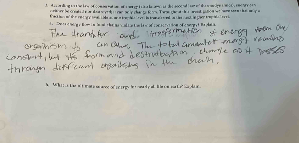 According to the law of conservation of energy (also known as the second law of thermodynamics), energy can 
neither be created nor destroyed; it can only change form. Throughout this investigation we have seen that only a 
fraction of the energy available at one trophic level is transferred to the next higher trophic level. 
a. Does energy flow in food chains violate the law of conservation of energy? Explain. 
b. What is the ultimate source of energy for nearly all life on earth? Explain.