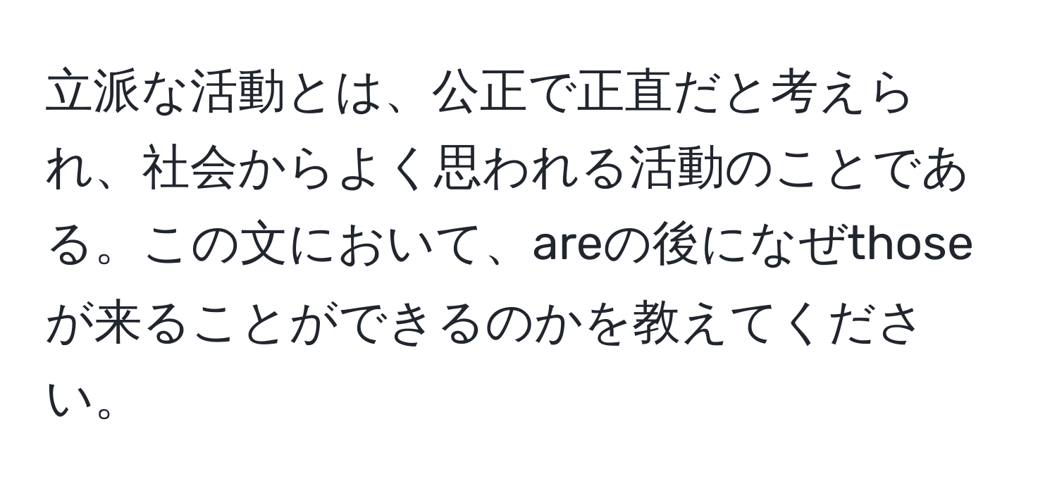 立派な活動とは、公正で正直だと考えられ、社会からよく思われる活動のことである。この文において、areの後になぜthoseが来ることができるのかを教えてください。