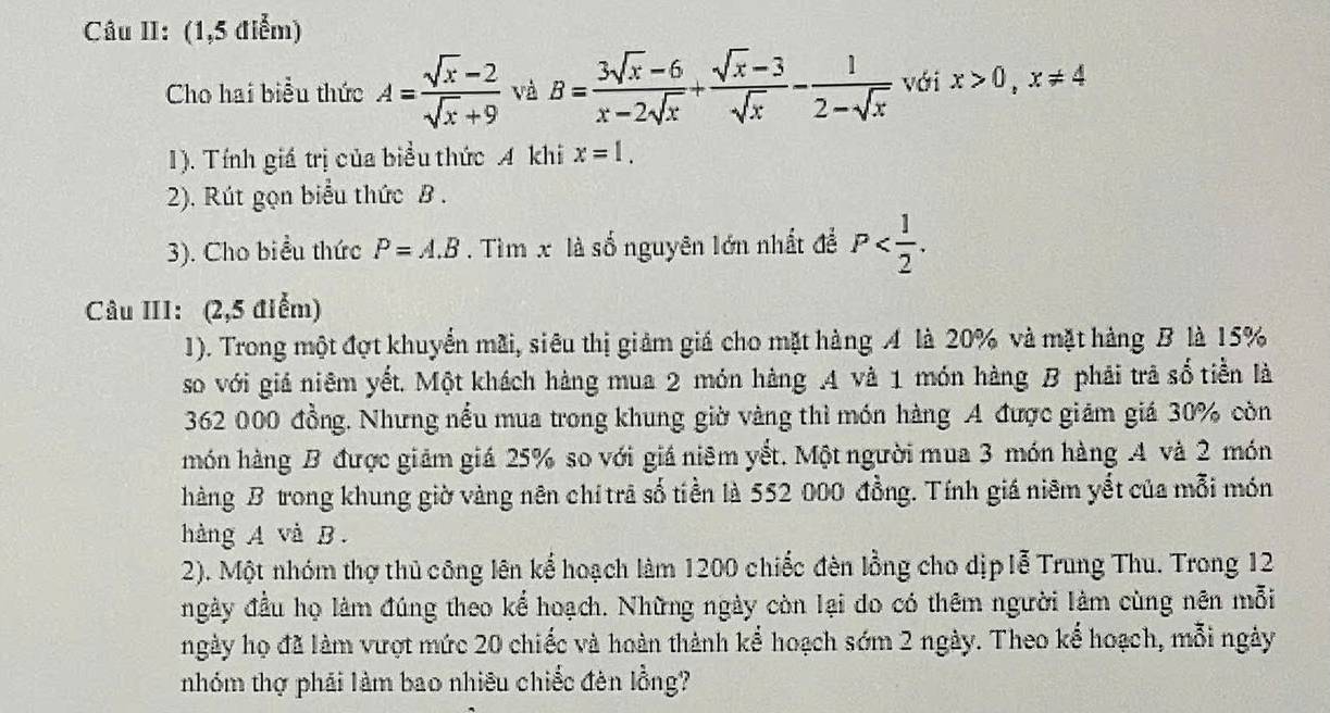 Câu II: (1,5 điểm) 
Cho hai biểu thức A= (sqrt(x)-2)/sqrt(x)+9  và B= (3sqrt(x)-6)/x-2sqrt(x) + (sqrt(x)-3)/sqrt(x) - 1/2-sqrt(x)  với x>0, x!= 4
1). Tính giá trị của biểu thức A khi x=1. 
2). Rút gọn biểu thức B. 
3). Cho biểu thức P=A.B. Tìm x là số nguyên lớn nhất để P . 
Câu III: (2,5 điểm) 
1). Trong một đợt khuyển mãi, siêu thị giảm giá cho mặt hàng A là 20% và mặt hàng B là 15%
so với giá niêm yết. Một khách hàng mua 2 món hàng .A và 1 món hàng B phải trả số tiền là
362 000 đồng. Nhưng nếu mua trong khung giờ vàng thì món hàng A được giám giá 30% còn 
món hàng B được giảm giá 25% so với giá niêm yết. Một người mua 3 món hàng A và 2 món 
hàng B trong khung giờ vàng nên chí trã số tiền là 552 000 đồng. Tính giá niêm yết của mỗi món 
hàng A và B. 
2). Một nhóm thợ thủ công lên kể hoạch làm 1200 chiếc đèn lồng cho dịp lễ Trung Thu. Trong 12
ngày đầu họ làm đúng theo kể hoạch. Những ngày còn lại do có thêm người làm cùng nên mỗi 
ngày họ đã làm vượt mức 20 chiếc và hoàn thành kể hoạch sớm 2 ngày. Theo kể hoạch, mỗi ngày 
nhóm thợ phải làm bao nhiêu chiếc đèn lồng?