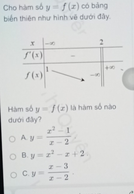 Cho hàm số y=f(x) có bàng
biến thiên như hình vẽ dưới đây.
Hàm số y=f(x) là hàm số nào
dưới đây?
A. y= (x^2-1)/x-2 
B. y=x^2-x+2.
C. y= (x-3)/x-2 .