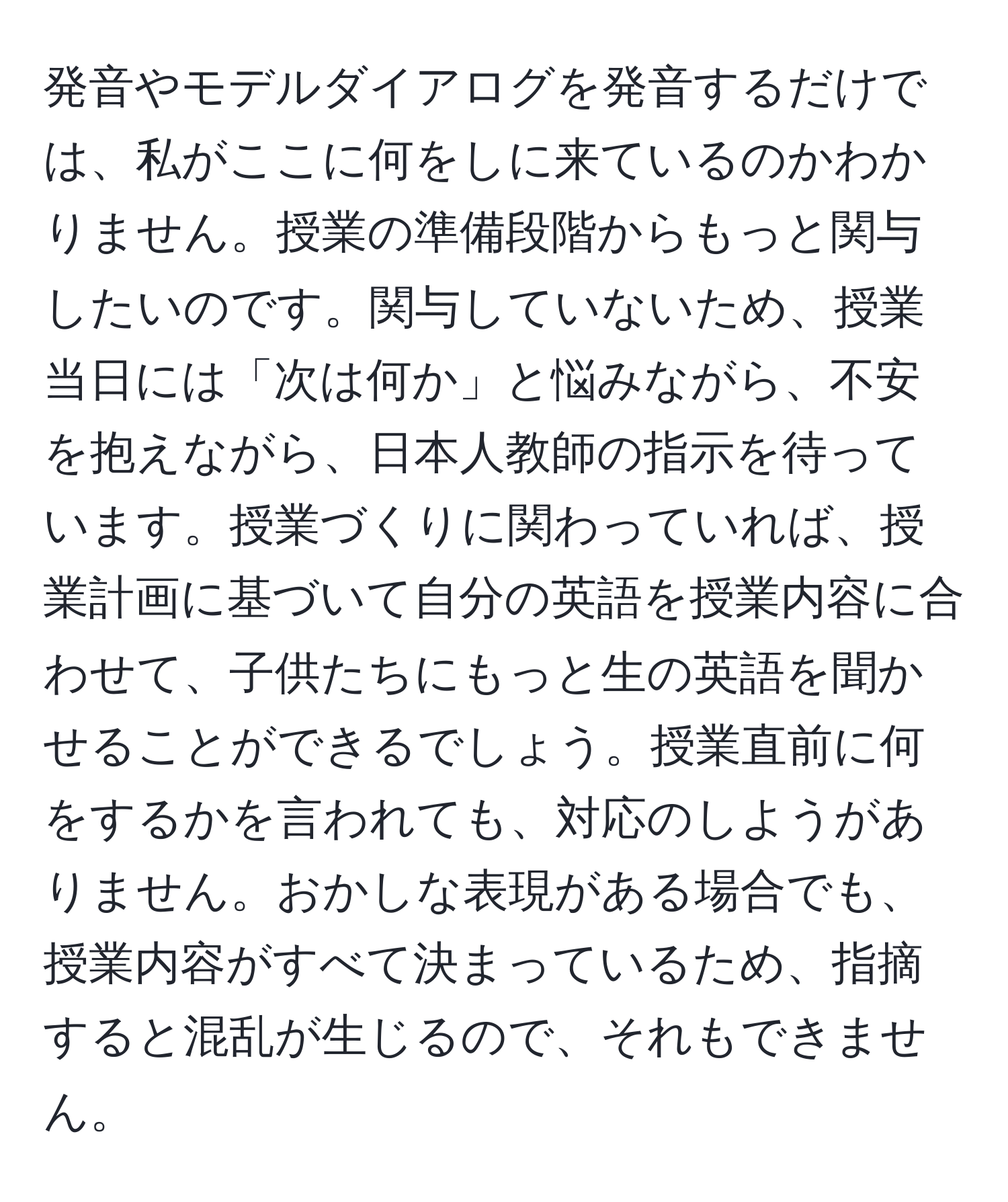 発音やモデルダイアログを発音するだけでは、私がここに何をしに来ているのかわかりません。授業の準備段階からもっと関与したいのです。関与していないため、授業当日には「次は何か」と悩みながら、不安を抱えながら、日本人教師の指示を待っています。授業づくりに関わっていれば、授業計画に基づいて自分の英語を授業内容に合わせて、子供たちにもっと生の英語を聞かせることができるでしょう。授業直前に何をするかを言われても、対応のしようがありません。おかしな表現がある場合でも、授業内容がすべて決まっているため、指摘すると混乱が生じるので、それもできません。