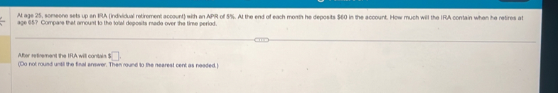 At age 25, someone sets up an IRA (individual retirement account) with an APR of 5%. At the end of each month he deposits $60 in the account. How much will the IRA contain when he retires at 
age 65? Compare that amount to the total deposits made over the time period. 
After retirement the IRA will contain $□. 
(Do not round until the final answer. Then round to the nearest cent as needed.)