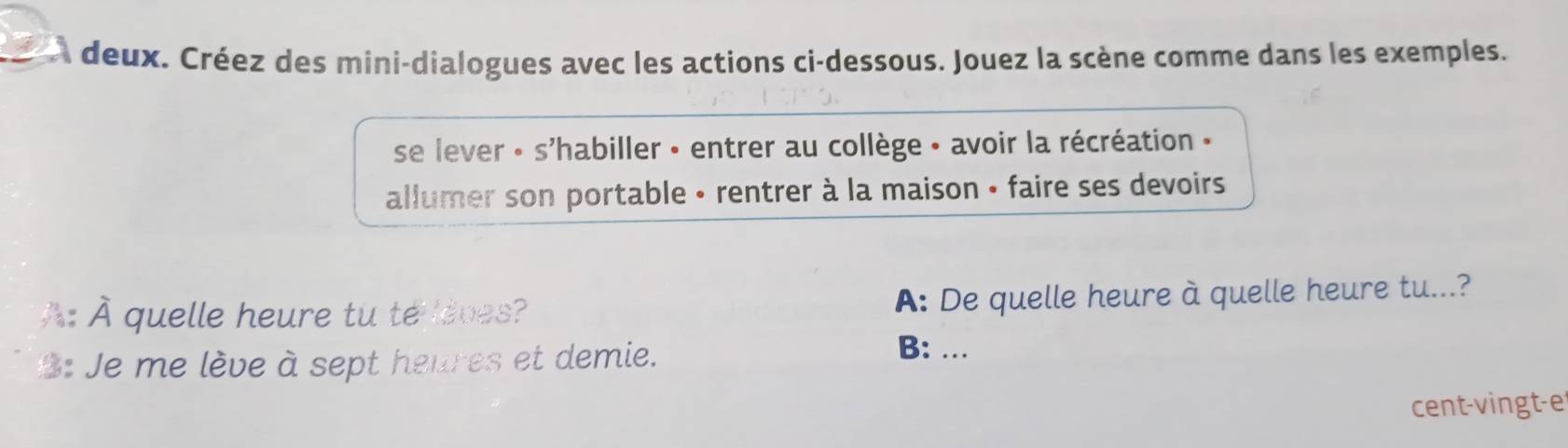 a deux. Créez des mini-dialogues avec les actions ci-dessous. Jouez la scène comme dans les exemples.
se lever « s'habiller - entrer au collège - avoir la récréation »
allumer son portable • rentrer à la maison • faire ses devoirs 
À À quelle heure tu te oves? A: De quelle heure à quelle heure tu...?
3: Je me lève à sept heures et demie.
B: ...
cent-vingt-e