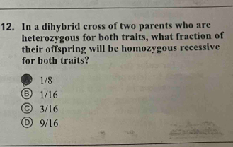 In a dihybrid cross of two parents who are
heterozygous for both traits, what fraction of
their offspring will be homozygous recessive
for both traits?
D 1/8
Ⓑ 1/16
© 3/16
D 9/16