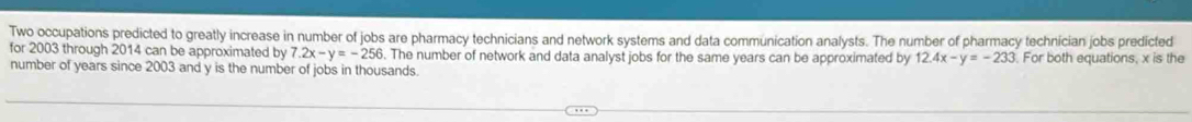 Two occupations predicted to greatly increase in number of jobs are pharmacy technicians and network systems and data communication analysts. The number of pharmacy technician jobs predicted
for 2003 through 2014 can be approximated by 7.2x-y=-256. The number of network and data analyst jobs for the same years can be approximated by 12.4x-y=-233. For both equations, x is the
number of years since 2003 and y is the number of jobs in thousands