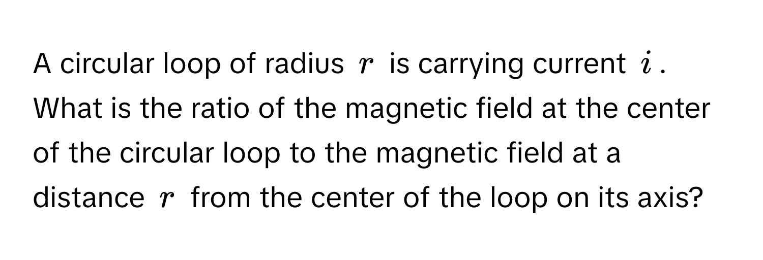 A circular loop of radius $r$ is carrying current $i$. What is the ratio of the magnetic field at the center of the circular loop to the magnetic field at a distance $r$ from the center of the loop on its axis?