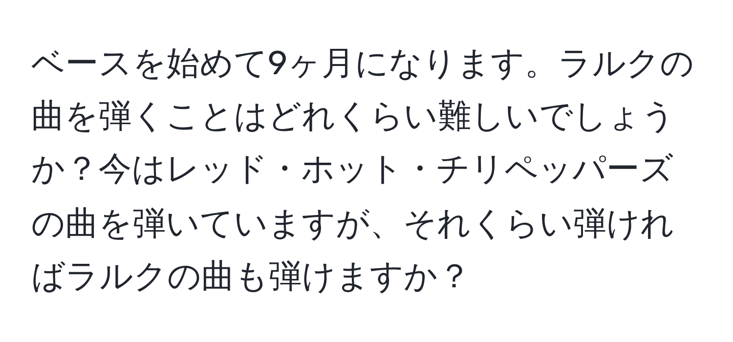 ベースを始めて9ヶ月になります。ラルクの曲を弾くことはどれくらい難しいでしょうか？今はレッド・ホット・チリペッパーズの曲を弾いていますが、それくらい弾ければラルクの曲も弾けますか？