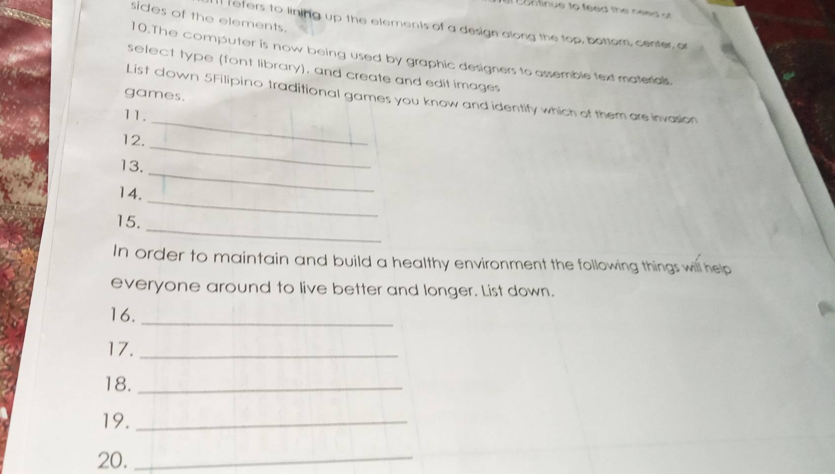 Continue to feed the need of 
sides of the elements. 
I refers to lining up the elements of a design along the top, bottom, center, o 
10. The computer is now being used by graphic designers to assemble text materialls 
select type (font library), and create and edit images 
games. 
List down 5Filipino traditional games you know and identify which of them are invasion 
11. 
_ 
_ 
12. 
_ 
13. 
_ 
14. 
_ 
15. 
In order to maintain and build a healthy environment the following things will help 
everyone around to live better and longer. List down. 
16._ 
17._ 
18._ 
19._ 
20._