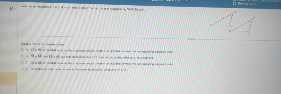 What other information, if any, do you need to prove the two triangles congruent by SAS? Explain.
Choose the correct answer below.
A. overline LT≌ overline MQ is needed because the congruent angles need to be included between two corresponding congruent sides.
B. overline GL≌ overline NM and overline LT≌ overline MQ are both needed because all three corresponding sides must be congruent.
C overline GL≌ overline NM is needed because the congruent angles need to be included between two corresponding congruent sides.
D. No additional information is needed to prove the triangles congruent by SAS