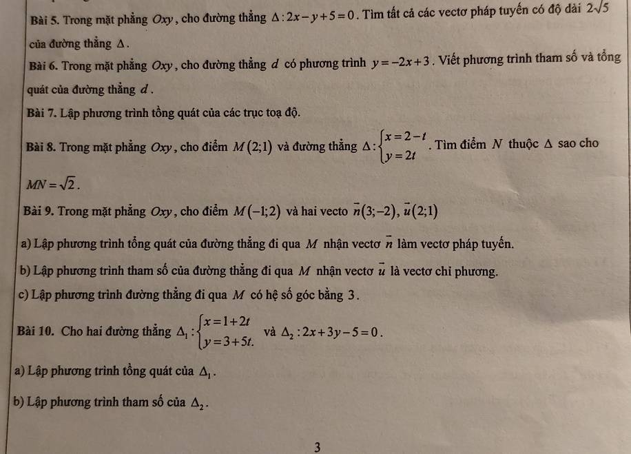 Trong mặt phẳng Oxy, cho đường thẳng △ :2x-y+5=0. Tìm tất cả các vectơ pháp tuyến có độ dài 2sqrt(5)
của đường thẳng Δ. 
Bài 6. Trong mặt phẳng Oxy , cho đường thẳng đ có phương trình y=-2x+3. Viết phương trình tham số và tổng 
quát của đường thẳng d. 
Bài 7. Lập phương trình tồng quát của các trục toạ độ. 
Bài 8. Trong mặt phẳng Oxy, cho điểm M(2;1) và đường thẳng △ :beginarrayl x=2-t y=2tendarray.. Tìm điểm N thuộc Δ sao cho
MN=sqrt(2). 
Bài 9. Trong mặt phẳng Oxy, cho điểm M(-1;2) và hai vecto overline n(3;-2), overline u(2;1)
a) Lập phương trình tổng quát của đường thẳng đi qua Mô nhận vectơ overline n làm vectơ pháp tuyến. 
b) Lập phương trình tham số của đường thẳng đi qua Mỹnhận vectơ vector u là vectơ chỉ phương. 
c) Lập phương trình đường thẳng đi qua M có hệ số góc bằng 3. 
Bài 10. Cho hai đường thẳng △ _1:beginarrayl x=1+2t y=3+5t.endarray. và △ _2:2x+3y-5=0. 
a) Lập phương trình tồng quát của △ _1. 
b) Lập phương trình tham số của △ _2. 
3