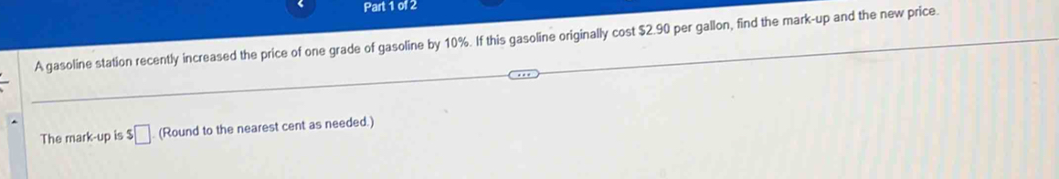 A gasoline station recently increased the price of one grade of gasoline by 10%. If this gasoline originally cost $2.90 per gallon, find the mark-up and the new price. 
The mark-up is $□ (Round to the nearest cent as needed.)