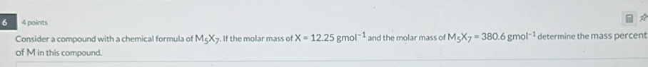 6 4 points 
* 
Consider a compound with a chemical formula of M_5X_7. If the molar mass of X=12.25gmol^(-1) and the molar mass of M_5X_7=380.6gmol^(-1) determine the mass percent 
of M in this compound.