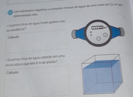 Um hidrômetro registrou o consumo mensal de água de uma casa em 72m em 
deferminado mês. 
* Quantos litros de água foram gastos nes - 
sa residência? 
Cálculo: 
* Quantos litros de água caberão em uma 
caixa cúbica que tem 6 m de aresta? 
Cálculo: