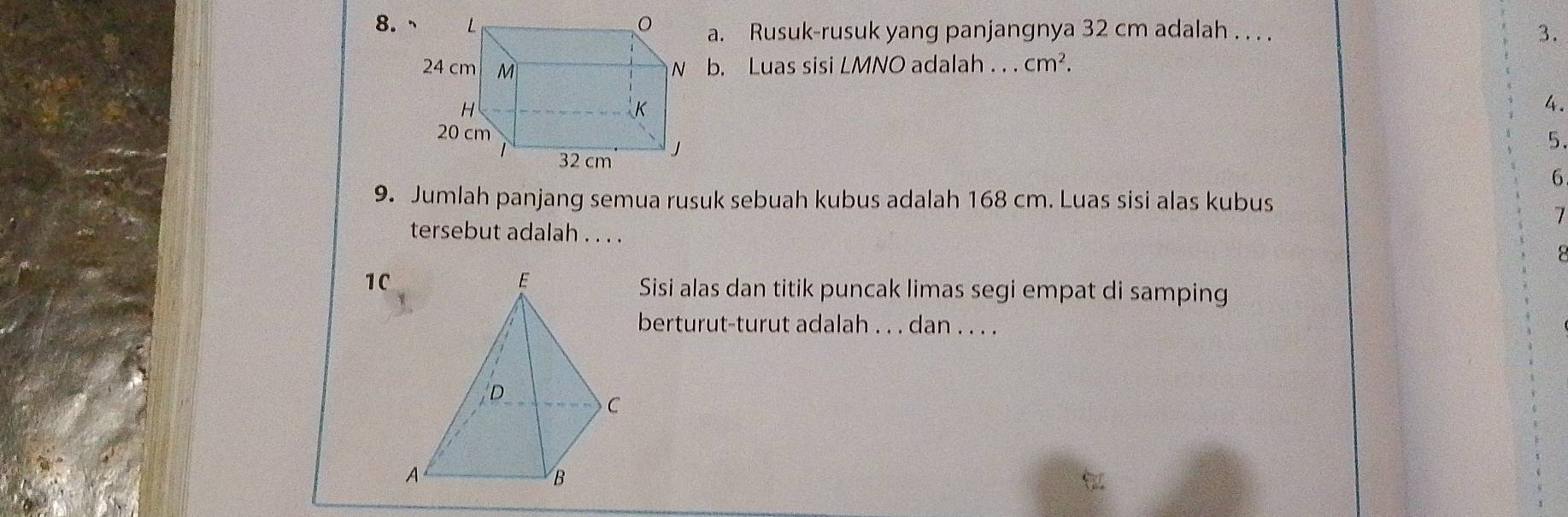 Rusuk-rusuk yang panjangnya 32 cm adalah . . . . 3. 
b. Luas sisi LMNO adalah . . . cm^2. 
4. 
5. 
6 
9. Jumlah panjang semua rusuk sebuah kubus adalah 168 cm. Luas sisi alas kubus 
7 
tersebut adalah . . . . 
1C 
Sisi alas dan titik puncak limas segi empat di samping 
berturut-turut adalah . . . dan . . . .