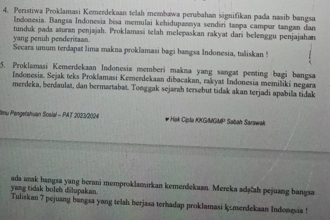 Peristiwa Proklamasi Kemerdekaan telah membawa perubahan signifikan pada nasib bangsa 
Indonesia. Bangsa Indonesia bisa memulai kehidupannya sendiri tanpa campur tangan dan 
tunduk pada aturan penjajah. Proklamasi telah melepaskan rakyat dari belenggu penjajahan 
yang penuh penderitaan. 
Secara umum terdapat lima makna proklamasi bagi bangsa Indonesia, tuliskan ! 
5. Proklamasi Kemerdekaan Indonesia memberi makna yang sangat penting bagi bangsa 
Indonesia. Sejak teks Proklamasi Kemerdekaan dibacakan, rakyat Indonesia memiliki negara 
merdeka, berdaulat, dan bermartabat. Tonggak sejarah tersebut tidak akan terjadi apabila tidak 
Ilmu Pengetahuan Sosial - PAT 2023/2024 Hak Cipta KKG/MGMP Sabah Sarawak 
ada anak bangsa yang berani memproklamirkan kemerdekaan. Mereka adg'ah pejuang bangsa 
yang tidak boleh dilupakan. 
Tuliskan 7 pejuang bangsa yang telah berjasa terhadap proklamasi kemerdekaan Indonesia !