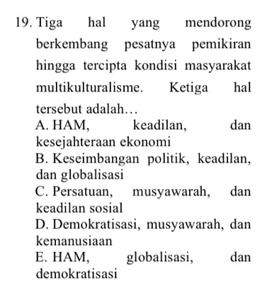 Tiga hal yang mendorong
berkembang pesatnya pemikiran
hingga tercipta kondisi masyarakat
multikulturalisme. Ketiga hal
tersebut adalah…
A. HAM, keadilan, dan
kesejahteraan ekonomi
B. Keseimbangan politik, keadilan,
dan globalisasi
C. Persatuan, musyawarah, dan
keadilan sosial
D. Demokratisasi, musyawarah, dan
kemanusiaan
E. HAM, globalisasi, dan
demokratisasi