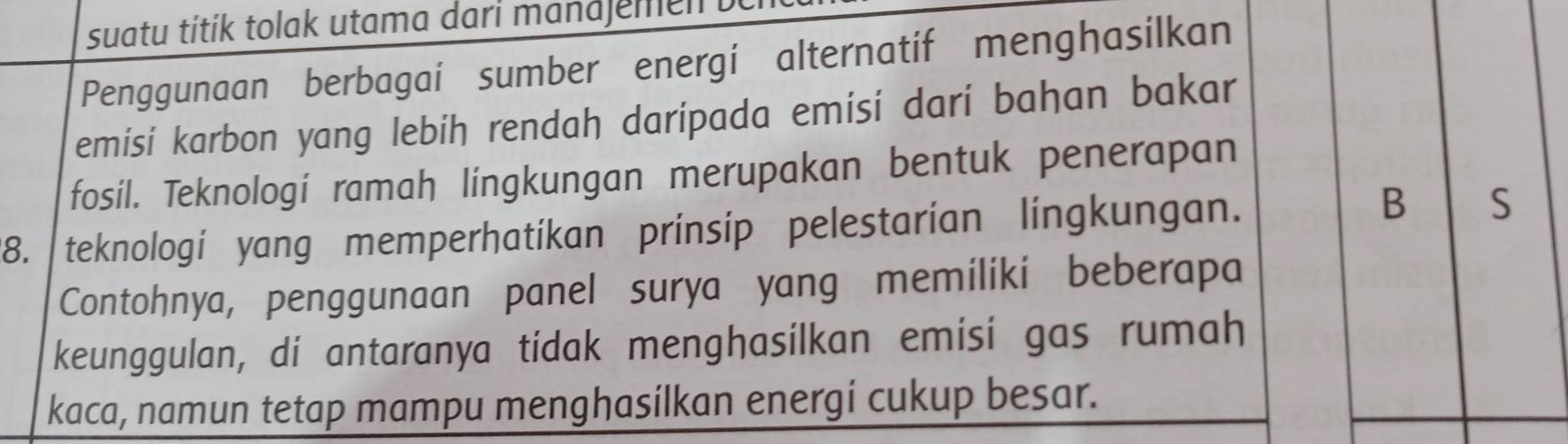 suatu titik tolak utama dari mandjemen 
Penggunaan berbagai sumber energi alternatif menghasilkan 
emisi karbon yang lebih rendah darípada emisi darí bahan bakar 
fosil. Teknologi ramah lingkungan merupakan bentuk penerapan 
B 
8. teknologi yang memperhatikan prinsip pelestarian lingkungan. S 
Contohnya, penggunaan panel surya yang memiliki beberapa 
keunggulan, di antaranya tidak menghasilkan emisi gas rumah 
kaca, namun tetap mampu menghasilkan energi cukup besar.