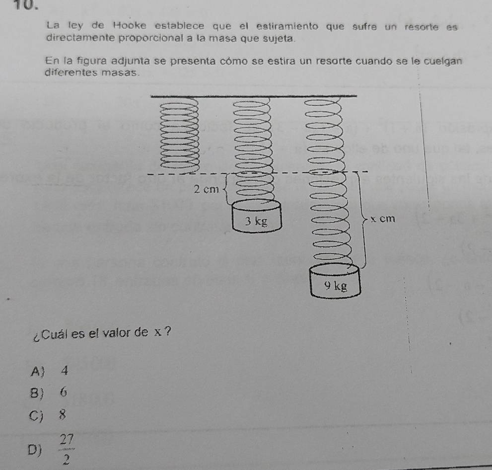 La ley de Hooke establece que el estiramiento que sufre un resorte as
directamente proporcional a la masa que sujeta.
En la figura adjunta se presenta cómo se estira un resorte cuando se le cuelgan
diferentes masas.
¿Cuál es el valor de x
A 4
B 6
C 8
D)  27/2 