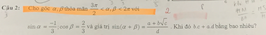 Cậu 2: Cho góc α, β thỏa mãn 3π < , β < 2π với
sin alpha = (-1)/3 ; cos beta = 2/3  và giá trị sin (alpha +beta )= (a+bsqrt(c))/d . Khi đó b. c+a d bằng bao nhiêu?