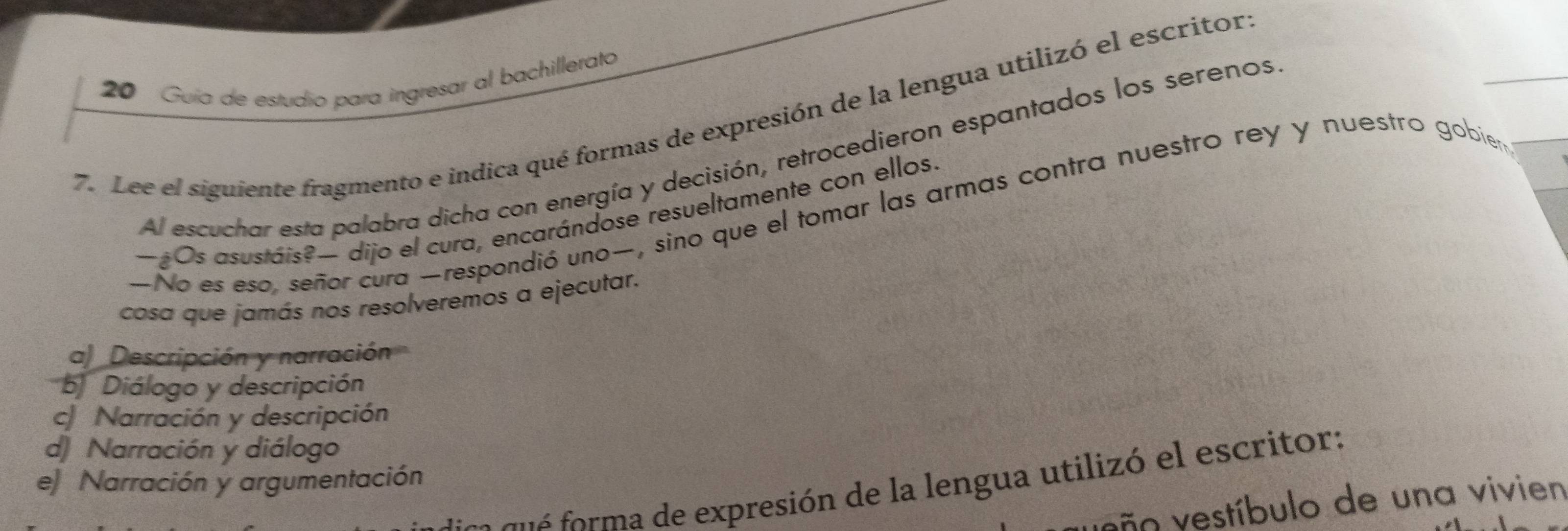 Guía de estudio para ingresar al bachillerato
7. Lee el siguiente fragmento e indica qué formas de expresión de la lengua utilizó el escritor
Al escuchar esta palabra dicha con energía y decisión, retrocedieron espantados los serenos
—No es eso, señor cura —respondió uno—, sino que el tomar las armas contra nuestro rey y nuestro gobier
—Os asustáis?— dijo el cura, encarándose resueltamente con ellos.
cosa que jamás nos resolveremos a ejecutar.
a) Descripción y narración
b Diálogo y descripción
c Narración y descripción
d) Narración y diálogo
e Narración y argumentación
eo o expresión de la lengua utilizó e l escritor:
eo vestíbulo de una vivien