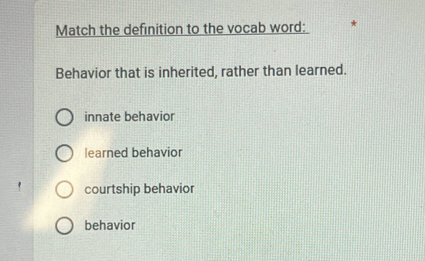 Match the definition to the vocab word:
Behavior that is inherited, rather than learned.
innate behavior
learned behavior
courtship behavior
behavior