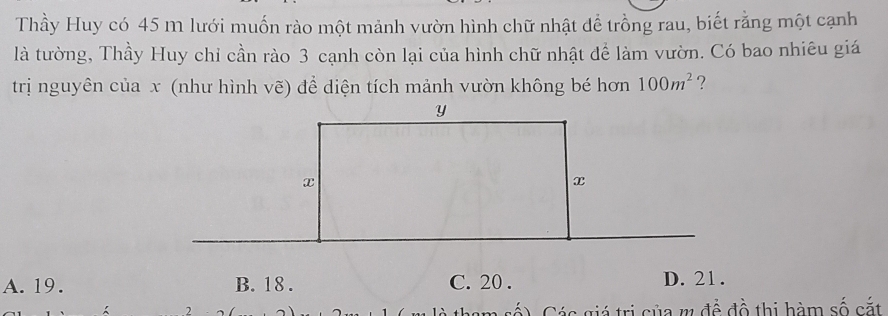 Thầy Huy có 45 m lưới muốn rào một mảnh vườn hình chữ nhật để trồng rau, biết rằng một cạnh
là tường, Thầy Huy chỉ cần rào 3 cạnh còn lại của hình chữ nhật để làm vườn. Có bao nhiêu giá
trị nguyên của x (như hình vẽ) để diện tích mảnh vườn không bé hơn 100m^2 ？
A. 19. B. 18. C. 20. D. 21.
2 cá) Các giá trị của m để đồ thị hàm số cắt