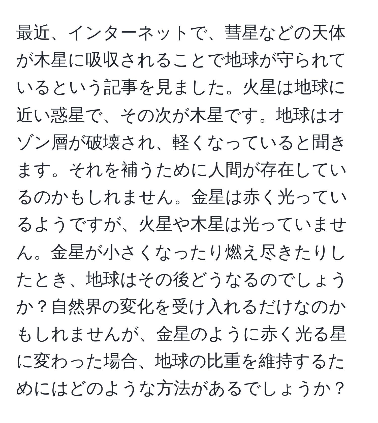 最近、インターネットで、彗星などの天体が木星に吸収されることで地球が守られているという記事を見ました。火星は地球に近い惑星で、その次が木星です。地球はオゾン層が破壊され、軽くなっていると聞きます。それを補うために人間が存在しているのかもしれません。金星は赤く光っているようですが、火星や木星は光っていません。金星が小さくなったり燃え尽きたりしたとき、地球はその後どうなるのでしょうか？自然界の変化を受け入れるだけなのかもしれませんが、金星のように赤く光る星に変わった場合、地球の比重を維持するためにはどのような方法があるでしょうか？