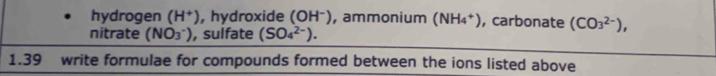 hydrogen (H^+) , hydroxide (OH^- ), ammonium (NH_4^(+) , carbonate (CO_3^(2-)), 
nitrate (NO_3^-)) , sulfate (SO_4^(2-)). 
1.39 write formulae for compounds formed between the ions listed above