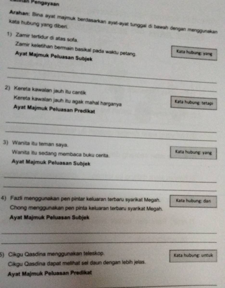 Pnar Pengayaan 
Arahan: Bina ayat majmuk berdasarkan ayat-ayat tunggal di bawah dengan menggunakan 
kata hubung yang diber. 
1) Zamir tertidur di atas sofa. Kata hubung: yong 
Zamir keletihan bermain basikal pada waktu petang. 
Ayat Majmuk Peluasan Subjek 
_ 
_ 
2) Kereta kawalan jauh itu cantik 
Kereta kawalan jauh itu agak mahal harganya 
Kata hubung: tetapi 
Ayat Majmuk Peluasan Predikat 
_ 
_ 
3) Wanita itu teman saya. Kata hubung: yang 
Wanita itu sedang membaca buku cerita. 
Ayat Majmuk Peluasan Subjek 
_ 
_ 
4) Fazli menggunakan pen pintar keluaran terbaru syarikat Megah. Kata hubung: dan 
Chong menggunakan pen pinta keluaran terbaru syarikat Megah. 
Ayat Majmuk Peluasan Subjek 
_ 
_ 
5) Cikgu Qasdina menggunakan teleskop. Kata hubung: untuk 
Cikgu Qasdina dapat melihat sel daun dengan lebih jelas. 
Ayat Majmuk Peluasan Predikat 
_