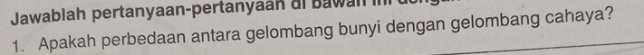 Jawablah pertanyaan-pertanyaan ai bawan i 
1. Apakah perbedaan antara gelombang bunyi dengan gelombang cahaya?