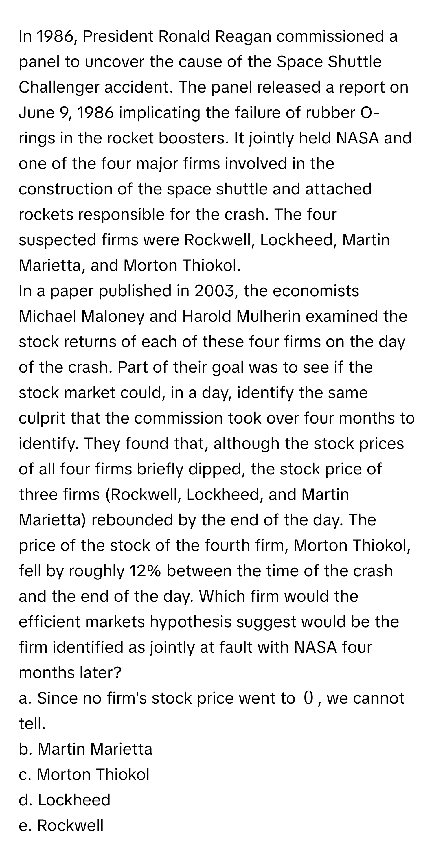 In 1986, President Ronald Reagan commissioned a panel to uncover the cause of the Space Shuttle Challenger accident. The panel released a report on June 9, 1986 implicating the failure of rubber O-rings in the rocket boosters. It jointly held NASA and one of the four major firms involved in the construction of the space shuttle and attached rockets responsible for the crash. The four suspected firms were Rockwell, Lockheed, Martin Marietta, and Morton Thiokol. 

In a paper published in 2003, the economists Michael Maloney and Harold Mulherin examined the stock returns of each of these four firms on the day of the crash. Part of their goal was to see if the stock market could, in a day, identify the same culprit that the commission took over four months to identify. They found that, although the stock prices of all four firms briefly dipped, the stock price of three firms (Rockwell, Lockheed, and Martin Marietta) rebounded by the end of the day. The price of the stock of the fourth firm, Morton Thiokol, fell by roughly 12% between the time of the crash and the end of the day. Which firm would the efficient markets hypothesis suggest would be the firm identified as jointly at fault with NASA four months later?

a. Since no firm's stock price went to $0$, we cannot tell. 
b. Martin Marietta 
c. Morton Thiokol 
d. Lockheed 
e. Rockwell