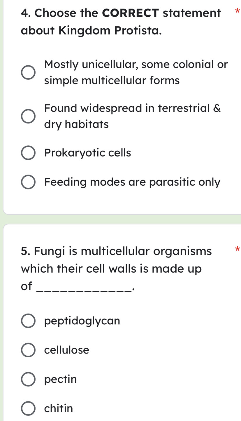 Choose the CORRECT statement *
about Kingdom Protista.
Mostly unicellular, some colonial or
simple multicellular forms
Found widespread in terrestrial &
dry habitats
Prokaryotic cells
Feeding modes are parasitic only
5. Fungi is multicellular organisms *
which their cell walls is made up
of_
·
peptidoglycan
cellulose
pectin
chitin