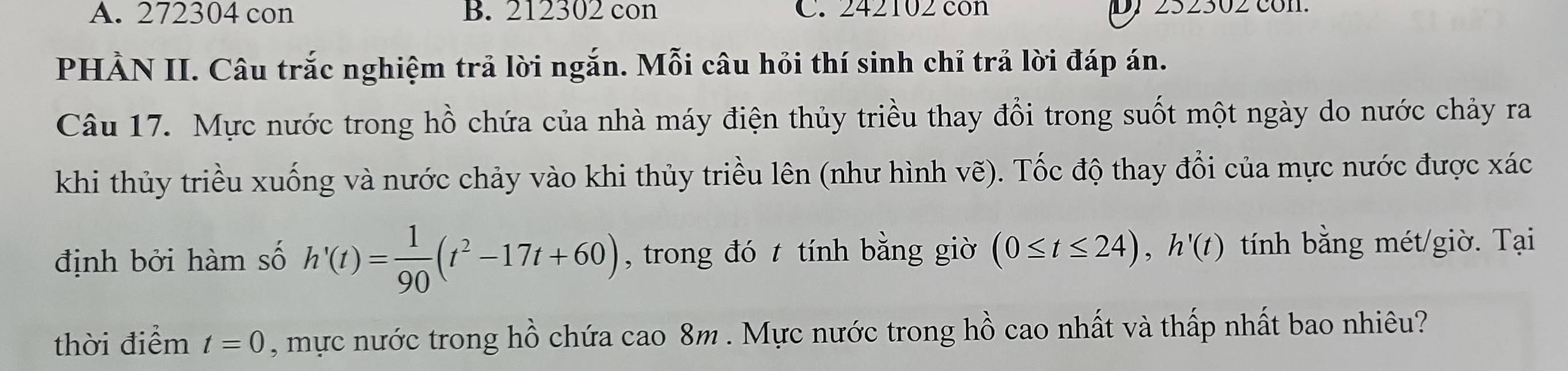 A. 272304 con B. 212302 con C. 242102 con D) 252302 con.
PHẢN II. Câu trắc nghiệm trả lời ngắn. Mỗi câu hỏi thí sinh chỉ trả lời đáp án.
Câu 17. Mực nước trong hồ chứa của nhà máy điện thủy triều thay đổi trong suốt một ngày do nước chảy ra
khi thủy triều xuống và nước chảy vào khi thủy triều lên (như hình vẽ). Tốc độ thay đổi của mực nước được xác
định bởi hàm số h'(t)= 1/90 (t^2-17t+60) , trong đó t tính bằng giờ (0≤ t≤ 24), h'(t) tính bằng mét/giờ. Tại
thời điểm t=0 , mực nước trong hồ chứa cao 8m. Mực nước trong hồ cao nhất và thấp nhất bao nhiêu?