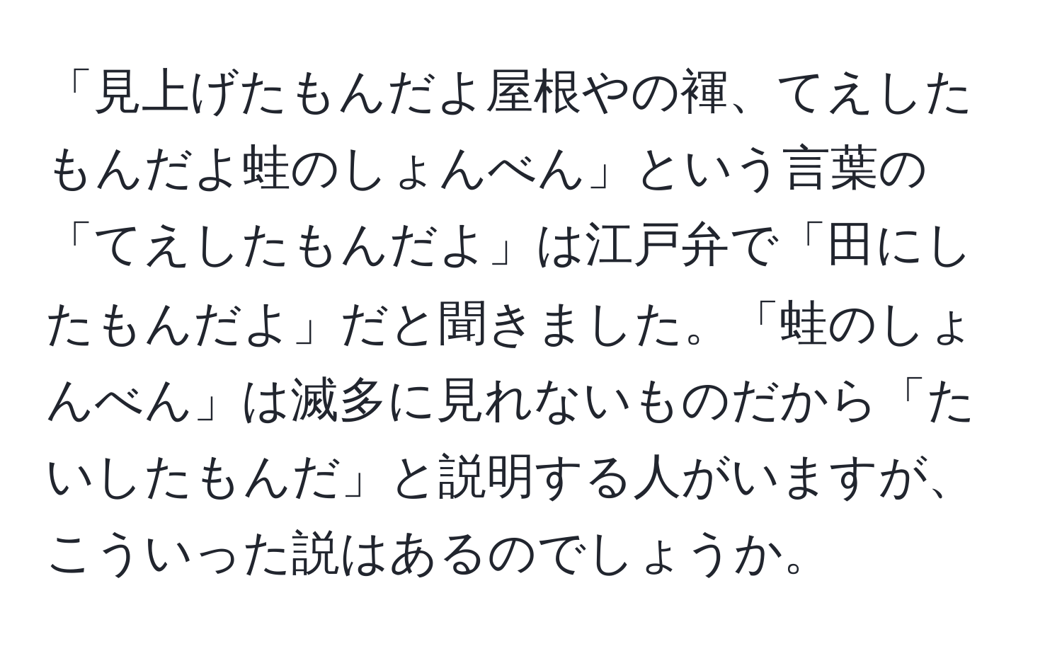 「見上げたもんだよ屋根やの褌、てえしたもんだよ蛙のしょんべん」という言葉の「てえしたもんだよ」は江戸弁で「田にしたもんだよ」だと聞きました。「蛙のしょんべん」は滅多に見れないものだから「たいしたもんだ」と説明する人がいますが、こういった説はあるのでしょうか。