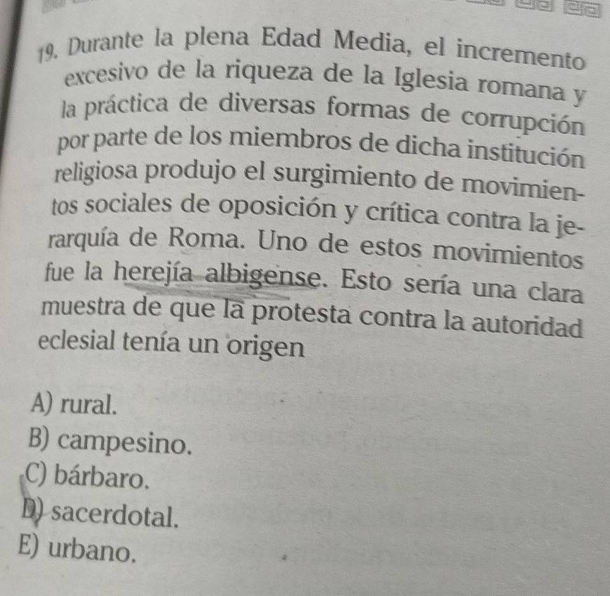 Durante la plena Edad Media, el incremento
excesivo de la riqueza de la Iglesia romana y
la práctica de diversas formas de corrupción
por parte de los miembros de dicha institución
religiosa produjo el surgimiento de movimien-
tos sociales de oposición y crítica contra la je-
rarquía de Roma. Uno de estos movimientos
fue la herejía albigense. Esto sería una clara
muestra de que la protesta contra la autoridad
eclesial tenía un origen
A) rural.
B) campesino.
C) bárbaro.
D) sacerdotal.
E) urbano.